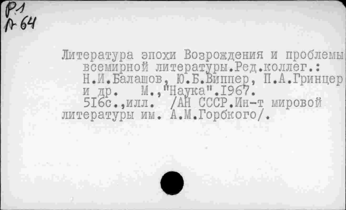 ﻿Литература эпохи Возрождения и проблемы всемирной литературы.Ред.коллег.: Н.И.Балашов, Ю.Б.Виппер, П.А.Гринцер и др. М.,"Наука".1967.
516с.,илл. /АН СССР.Ин-т мировой литературы им. А.М.Горбкого/.